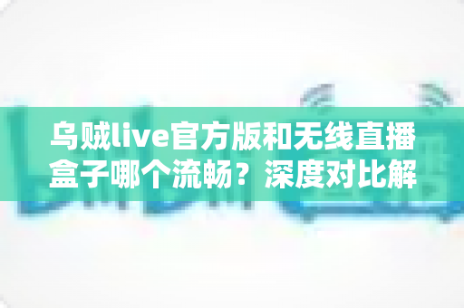 乌贼live官方版和无线直播盒子哪个流畅？深度对比解析帮你找到最适合的直播方案