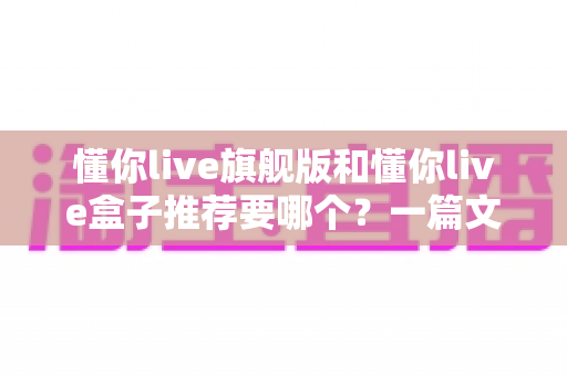 懂你live旗舰版和懂你live盒子推荐要哪个？一篇文章帮你彻底理清选购思路