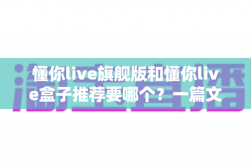 懂你live旗舰版和懂你live盒子推荐要哪个？一篇文章帮你彻底理清选购思路