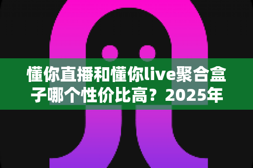 懂你直播和懂你live聚合盒子哪个性价比高?2025年最全选购对比深度解析,看完再买不踩坑 懂你直播和懂你live聚合盒子哪个性价比高?2025年最全选购对比深度解析,看完再买不踩坑