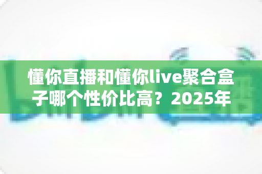 懂你直播和懂你live聚合盒子哪个性价比高？2025年最全选购对比深度解析，看完再买不踩坑