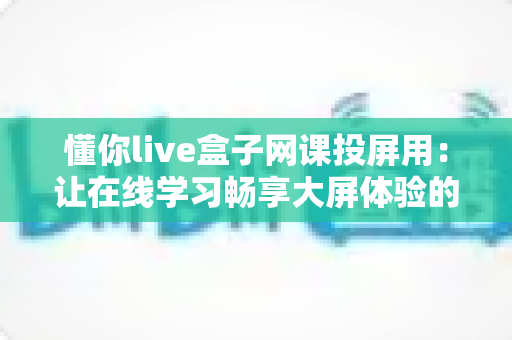 懂你live盒子网课投屏用：让在线学习畅享大屏体验的完全指南