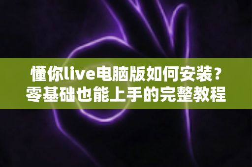 懂你live电脑版如何安装？零基础也能上手的完整教程与实用指南