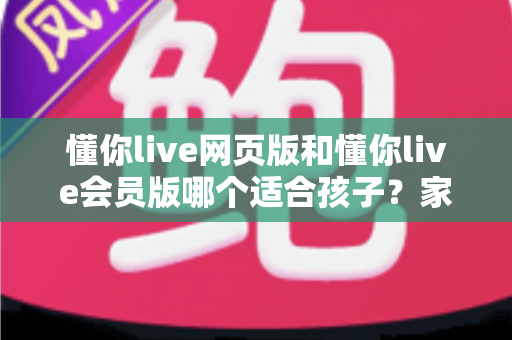 懂你live网页版和懂你live会员版哪个适合孩子？家长必看的全面对比指南