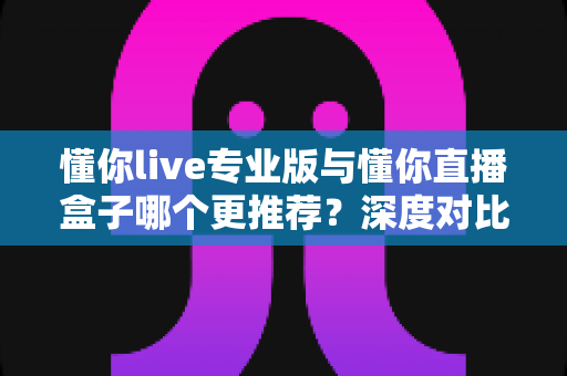 懂你live专业版与懂你直播盒子哪个更推荐？深度对比帮你选出最合适的直播方案