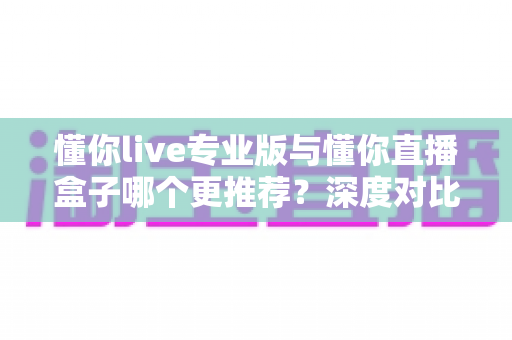 懂你live专业版与懂你直播盒子哪个更推荐？深度对比帮你选出最合适的直播方案
