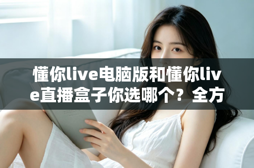 懂你live电脑版和懂你live直播盒子你选哪个?全方位对比帮你做出最优选择 懂你live电脑版和懂你live直播盒子你选哪个?全方位对比帮你做出最优选择