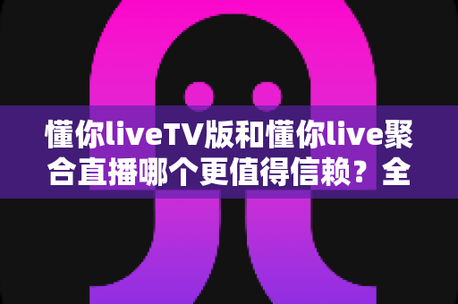 懂你liveTV版和懂你live聚合直播哪个更值得信赖?全方位深度对比评测指南 懂你liveTV版和懂你live聚合直播哪个更值得信赖?全方位深度对比评测指南