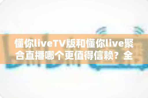 懂你liveTV版和懂你live聚合直播哪个更值得信赖？全方位深度对比评测指南