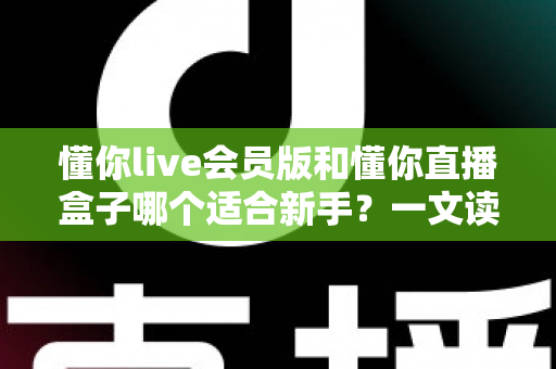 懂你live会员版和懂你直播盒子哪个适合新手?一文读懂两款工具的差异与选择指南 懂你live会员版和懂你直播盒子哪个适合新手?一文读懂两款工具的差异与选择指南