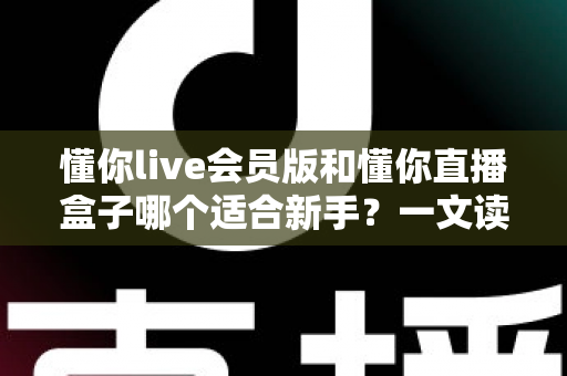 懂你live会员版和懂你直播盒子哪个适合新手?一文读懂两款工具的差异与选择指南 懂你live会员版和懂你直播盒子哪个适合新手?一文读懂两款工具的差异与选择指南