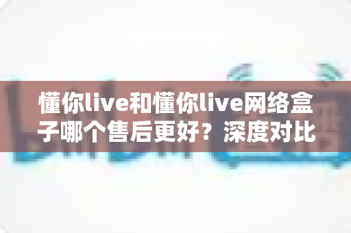 懂你live和懂你live网络盒子哪个售后更好？深度对比分析与选购避坑全指南