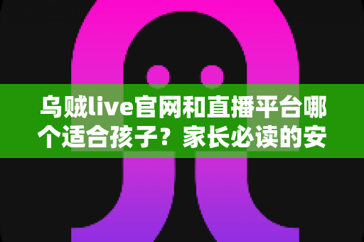 乌贼live官网和直播平台哪个适合孩子？家长必读的安全选择与实用指南
