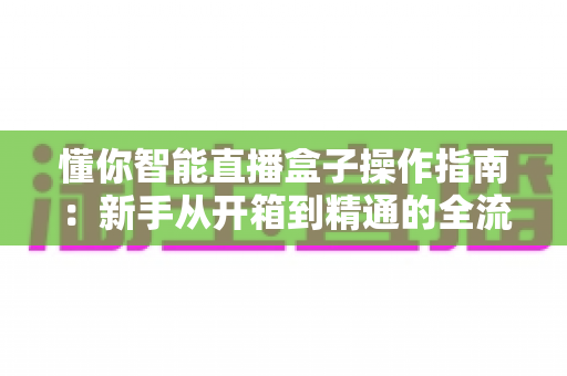 懂你智能直播盒子操作指南：新手从开箱到精通的全流程实战手册