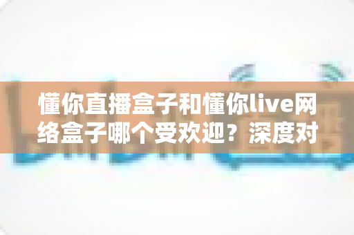 懂你直播盒子和懂你live网络盒子哪个受欢迎？深度对比帮你选对家用影音神器