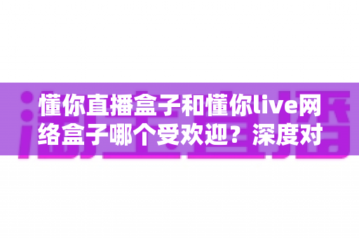 懂你直播盒子和懂你live网络盒子哪个受欢迎？深度对比帮你选对家用影音神器