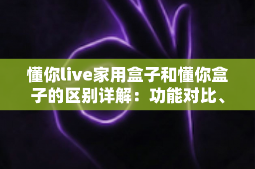 懂你live家用盒子和懂你盒子的区别详解：功能对比、选购指南与常见问题一文讲透