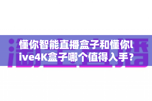 懂你智能直播盒子和懂你live4K盒子哪个值得入手？2025最新选购深度评测指南