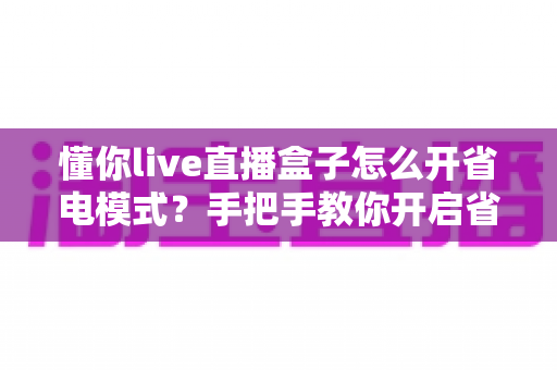 懂你live直播盒子怎么开省电模式?手把手教你开启省电模式与实用省电技巧大全 懂你live直播盒子怎么开省电模式?手把手教你开启省电模式与实用省电技巧大全