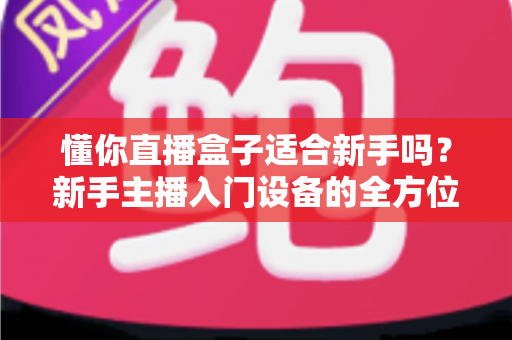 懂你直播盒子适合新手吗?新手主播入门设备的全方位深度评测与选购指南 懂你直播盒子适合新手吗?新手主播入门设备的全方位深度评测与选购指南