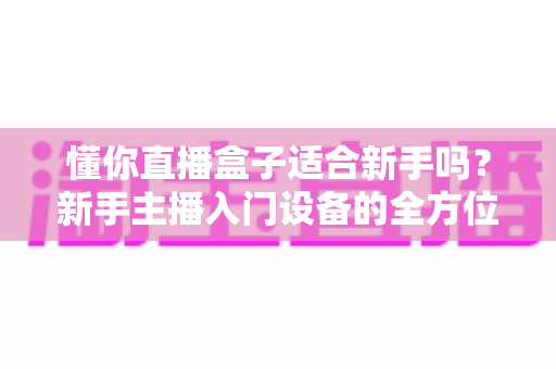懂你直播盒子适合新手吗?新手主播入门设备的全方位深度评测与选购指南 懂你直播盒子适合新手吗?新手主播入门设备的全方位深度评测与选购指南