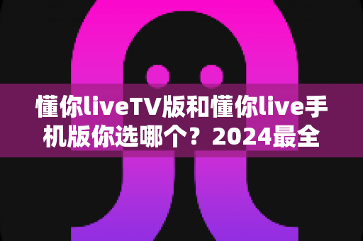 懂你liveTV版和懂你live手机版你选哪个?2024最全对比指南助你告别选择困难 懂你liveTV版和懂你live手机版你选哪个?2024最全对比指南助你告别选择困难