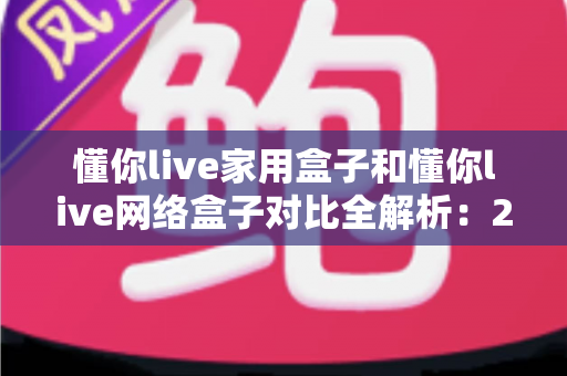 懂你live家用盒子和懂你live网络盒子对比全解析：2025年选购必看指南，一文帮你选对不踩坑！