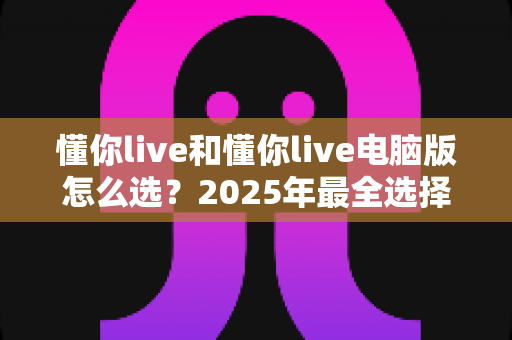 懂你live和懂你live电脑版怎么选？2025年最全选择攻略，帮你找到最适合自己的版本