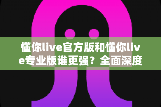 懂你live官方版和懂你live专业版谁更强？全面深度对比测评，帮你一次选对版本