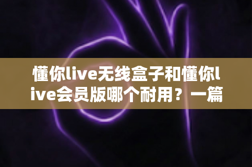 懂你live无线盒子和懂你live会员版哪个耐用？一篇讲透耐用性差异与选购保养全指南