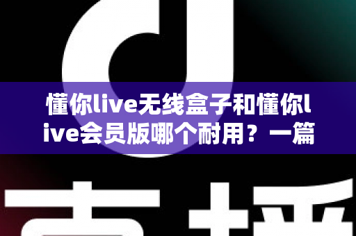 懂你live无线盒子和懂你live会员版哪个耐用？一篇讲透耐用性差异与选购保养全指南