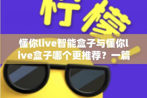 懂你live智能盒子与懂你live盒子哪个更推荐?一篇文章帮你彻底理清选购思路 懂你live智能盒子与懂你live盒子哪个更推荐?一篇文章帮你彻底理清选购思路