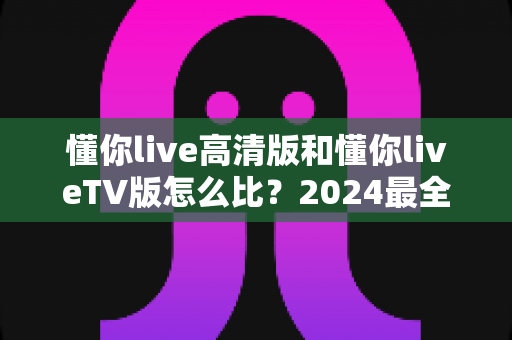 懂你live高清版和懂你liveTV版怎么比?2024最全深度对比测评,帮你找到最适合自己的那一版 懂你live高清版和懂你liveTV版怎么比?2024最全深度对比测评,帮你找到最适合自己的那一版
