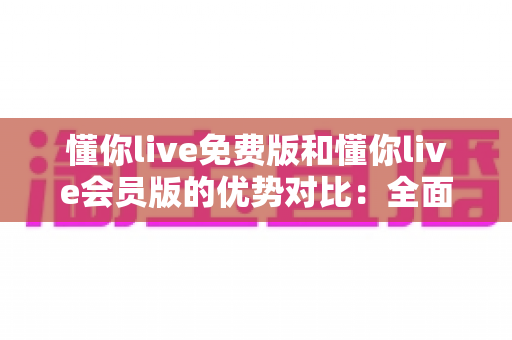 懂你live免费版和懂你live会员版的优势对比：全面解析哪个版本更适合你的需求