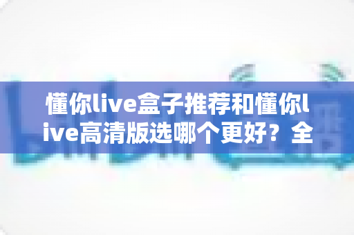 懂你live盒子推荐和懂你live高清版选哪个更好？全面对比助你轻松做出最佳选择