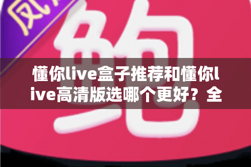懂你live盒子推荐和懂你live高清版选哪个更好？全面对比助你轻松做出最佳选择