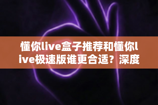 懂你live盒子推荐和懂你live极速版谁更合适？深度对比助你选出最优观影方案