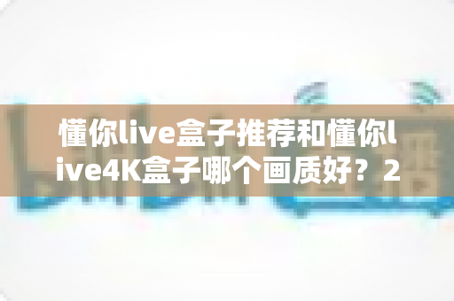 懂你live盒子推荐和懂你live4K盒子哪个画质好？2025年最新画质深度对比与选购避坑指南
