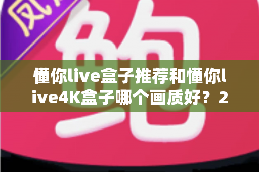 懂你live盒子推荐和懂你live4K盒子哪个画质好？2025年最新画质深度对比与选购避坑指南