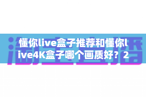 懂你live盒子推荐和懂你live4K盒子哪个画质好？2025年最新画质深度对比与选购避坑指南