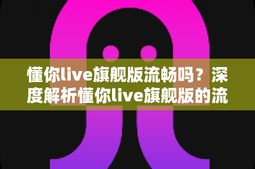 懂你live旗舰版流畅吗？深度解析懂你live旗舰版的流畅度、性能表现与真实使用体验