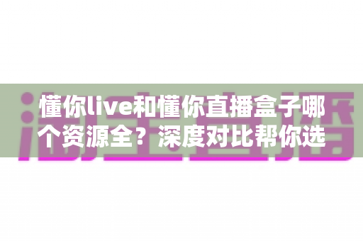 懂你live和懂你直播盒子哪个资源全?深度对比帮你选对直播平台 懂你live和懂你直播盒子哪个资源全?深度对比帮你选对直播平台