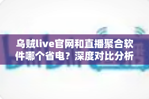 乌贼live官网和直播聚合软件哪个省电?深度对比分析与实用省电攻略 乌贼live官网和直播聚合软件哪个省电?深度对比分析与实用省电攻略