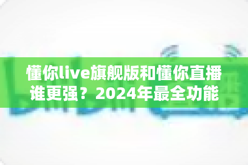 懂你live旗舰版和懂你直播谁更强?2024年最全功能对比与选购指南 懂你live旗舰版和懂你直播谁更强?2024年最全功能对比与选购指南