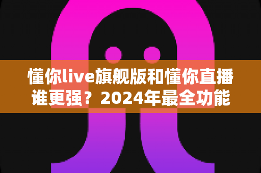 懂你live旗舰版和懂你直播谁更强？2024年最全功能对比与选购指南