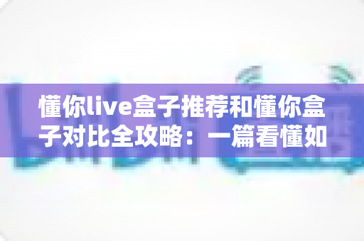 懂你live盒子推荐和懂你盒子对比全攻略:一篇看懂如何选对电视盒子 懂你live盒子推荐和懂你盒子对比全攻略:一篇看懂如何选对电视盒子