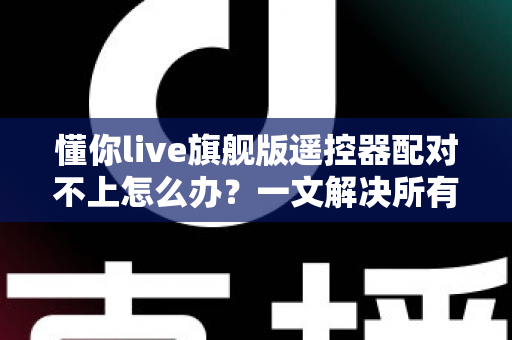 懂你live旗舰版遥控器配对不上怎么办?一文解决所有配对难题 懂你live旗舰版遥控器配对不上怎么办?一文解决所有配对难题