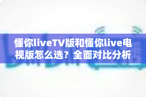 懂你liveTV版和懂你live电视版怎么选?全面对比分析与实用选购指南 懂你liveTV版和懂你live电视版怎么选?全面对比分析与实用选购指南