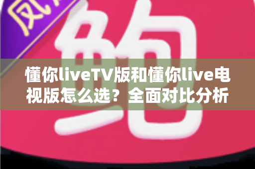 懂你liveTV版和懂你live电视版怎么选?全面对比分析与实用选购指南 懂你liveTV版和懂你live电视版怎么选?全面对比分析与实用选购指南