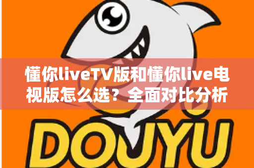 懂你liveTV版和懂你live电视版怎么选？全面对比分析与实用选购指南